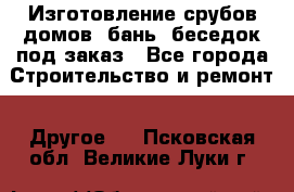 Изготовление срубов домов, бань, беседок под заказ - Все города Строительство и ремонт » Другое   . Псковская обл.,Великие Луки г.